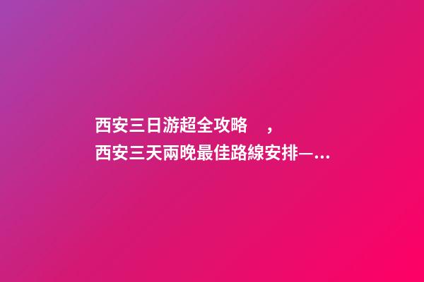 西安三日游超全攻略，西安三天兩晚最佳路線安排——本人親歷分享，看完記得收藏